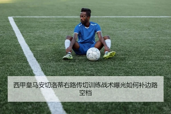 西甲皇马安切洛蒂右路传切训练战术曝光如何补边路空档